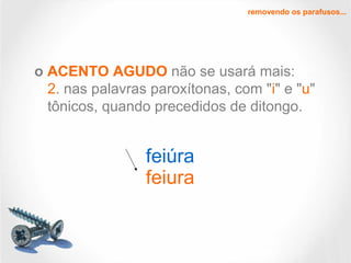 removendo os parafusos...
o ACENTO AGUDO não se usará mais:
2. nas palavras paroxítonas, com "i" e "u"
tônicos, quando precedidos de ditongo.
feiúra
feiura
 
