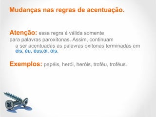 Atenção: essa regra é válida somente
para palavras paroxítonas. Assim, continuam
a ser acentuadas as palavras oxítonas terminadas em
éis, éu, éus,ói, óis.
Exemplos: papéis, herói, heróis, troféu, troféus.
Mudanças nas regras de acentuação.
 