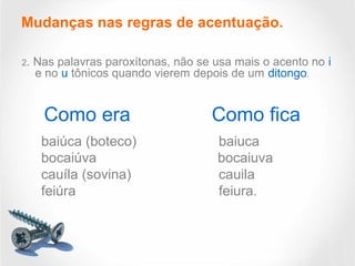 Mudanças nas regras de acentuação.
2. Nas palavras paroxítonas, não se usa mais o acento no i
e no u tônicos quando vierem depois de um ditongo.
Como era Como fica
baiúca (boteco) baiuca
bocaiúva bocaiuva
cauíla (sovina) cauila
feiúra feiura.
 