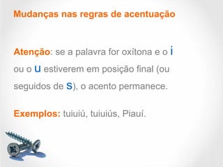 Mudanças nas regras de acentuação
Atenção: se a palavra for oxítona e o i
ou o u estiverem em posição final (ou
seguidos de s), o acento permanece.
Exemplos: tuiuiú, tuiuiús, Piauí.
 