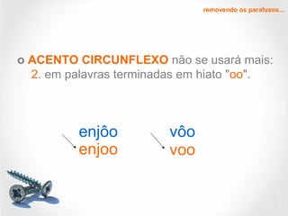 removendo os parafusos...
o ACENTO CIRCUNFLEXO não se usará mais:
2. em palavras terminadas em hiato "oo".
enjôo vôo
enjoo voo
 