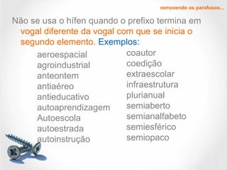 Não se usa o hífen quando o prefixo termina em
vogal diferente da vogal com que se inicia o
segundo elemento. Exemplos:
removendo os parafusos...
aeroespacial
agroindustrial
anteontem
antiaéreo
antieducativo
autoaprendizagem
Autoescola
autoestrada
autoinstrução
coautor
coedição
extraescolar
infraestrutura
plurianual
semiaberto
semianalfabeto
semiesférico
semiopaco
 