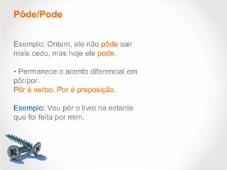 Pôde/Pode
Exemplo: Ontem, ele não pôde sair
mais cedo, mas hoje ele pode.
• Permanece o acento diferencial em
pôr/por.
Pôr é verbo. Por é preposição.
Exemplo: Vou pôr o livro na estante
que foi feita por mim.
 