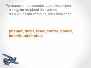 Permanecem os acentos que diferenciam
o singular do plural dos verbos
ter e vir, assim como de seus derivados
(manter, deter, reter, conter, convir,
intervir, advir etc.).
 