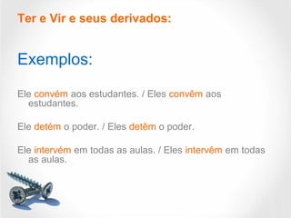 Ter e Vir e seus derivados:
Exemplos:
Ele convém aos estudantes. / Eles convêm aos
estudantes.
Ele detém o poder. / Eles detêm o poder.
Ele intervém em todas as aulas. / Eles intervêm em todas
as aulas.
 