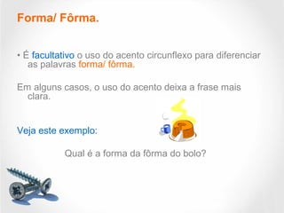 Forma/ Fôrma.
• É facultativo o uso do acento circunflexo para diferenciar
as palavras forma/ fôrma.
Em alguns casos, o uso do acento deixa a frase mais
clara.
Veja este exemplo:
Qual é a forma da fôrma do bolo?
 