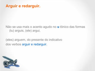 Arguir e redarguir.
Não se usa mais o acento agudo no u tônico das formas
(tu) arguis, (ele) argui,
(eles) arguem, do presente do indicativo
dos verbos arguir e redarguir.
 