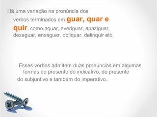 Há uma variação na pronúncia dos
verbos terminados em guar, quar e
quir, como aguar, averiguar, apaziguar,
desaguar, enxaguar, obliquar, delinquir etc.
Esses verbos admitem duas pronúncias em algumas
formas do presente do indicativo, do presente
do subjuntivo e também do imperativo.
 