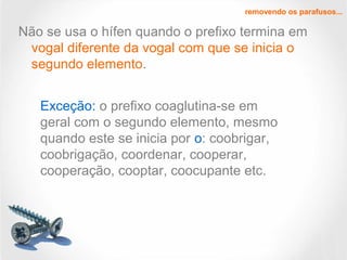 Não se usa o hífen quando o prefixo termina em
vogal diferente da vogal com que se inicia o
segundo elemento.
removendo os parafusos...
Exceção: o prefixo coaglutina-se em
geral com o segundo elemento, mesmo
quando este se inicia por o: coobrigar,
coobrigação, coordenar, cooperar,
cooperação, cooptar, coocupante etc.
 