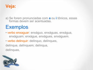 Veja:
a) Se forem pronunciadas com a ou i tônicos, essas
formas devem ser acentuadas.
Exemplos:
• verbo enxaguar: enxáguo, enxáguas, enxágua,
enxáguam; enxágue, enxágues, enxáguem.
• verbo delinquir: delínquo, delínques,
delínque, delínquem; delínqua,
delínquas,
 