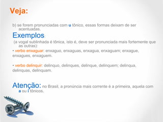 Veja:
b) se forem pronunciadas com u tônico, essas formas deixam de ser
acentuadas.
Exemplos:
(a vogal sublinhada é tônica, isto é, deve ser pronunciada mais fortemente que
as outras):
• verbo enxaguar: enxaguo, enxaguas, enxagua, enxaguam; enxague,
enxagues, enxaguem.
• verbo delinquir: delinquo, delinques, delinque, delinquem; delinqua,
delinquas, delinquam.
Atenção: no Brasil, a pronúncia mais corrente é a primeira, aquela com
a ou i tônicos.
 