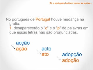 No português de Portugal houve mudança na
grafia:
1. desaparecerão o "c" e o "p" de palavras em
que essas letras não são pronunciadas.
acção
ação acto
ato adopção
adoção
Só o português lusitano trocou as portas...
 