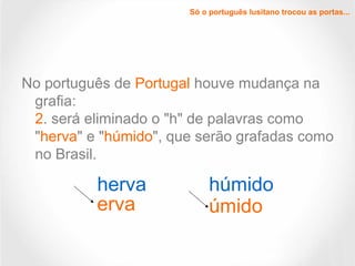 Só o português lusitano trocou as portas...
No português de Portugal houve mudança na
grafia:
2. será eliminado o "h" de palavras como
"herva" e "húmido", que serão grafadas como
no Brasil.
herva
erva
húmido
úmido
 
