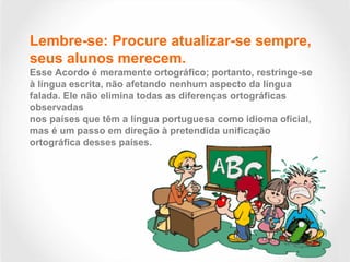 Lembre-se: Procure atualizar-se sempre,
seus alunos merecem.
Esse Acordo é meramente ortográfico; portanto, restringe-se
à língua escrita, não afetando nenhum aspecto da língua
falada. Ele não elimina todas as diferenças ortográficas
observadas
nos países que têm a língua portuguesa como idioma oficial,
mas é um passo em direção à pretendida unificação
ortográfica desses países.
 