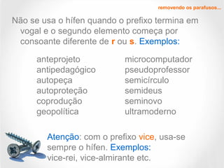 Não se usa o hífen quando o prefixo termina em
vogal e o segundo elemento começa por
consoante diferente de r ou s. Exemplos:
removendo os parafusos...
anteprojeto
antipedagógico
autopeça
autoproteção
coprodução
geopolítica
microcomputador
pseudoprofessor
semicírculo
semideus
seminovo
ultramoderno
Atenção: com o prefixo vice, usa-se
sempre o hífen. Exemplos:
vice-rei, vice-almirante etc.
 