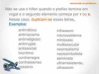 Não se usa o hífen quando o prefixo termina em
vogal e o segundo elemento começa por r ou s.
Nesse caso, duplicam-se essas letras.
Exemplos:
removendo os parafusos...
antirrábico
antirracismo
antirreligioso
antirrugas
antissocial
biorritmo
contrarregra
contrassenso
cosseno
infrassom
microssistema
minissaia
multissecular
neorrealismo
neossimbolista
semirreta
ultrarresistente.
ultrassom
 