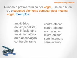 Quando o prefixo termina por vogal, usa-se o hífen
se o segundo elemento começar pela mesma
vogal. Exemplos:
removendo os parafusos...
anti-ibérico
anti-imperialista
anti-inflacionário
anti-inflamatório
auto-observação
contra-almirante
contra-atacar
contra-ataque
micro-ondas
micro-ônibus
semi-internato
semi-interno
 