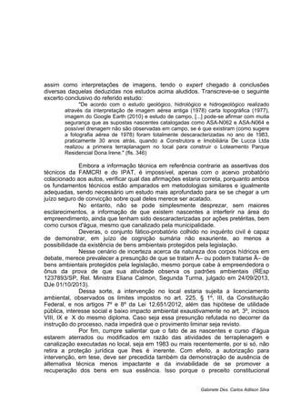 assim como interpretações de imagens, tendo o expert chegado à conclusões
diversas daquelas deduzidas nos estudos acima aludidos. Transcreve-se o seguinte
excerto conclusivo do referido estudo:
"De acordo com o estudo geológico, hidrológico e hidrogeológico realizado
através da interpretação de imagem aérea antiga (1978) carta topográfica (1977),
imagem do Google Earth (2010) e estudo de campo, [...] pode-se afirmar com muita
segurança que as supostas nascentes catalogadas como ASA-N062 e ASA-N064 e
possível drenagem não são observadas em campo, se é que existiram (como sugere
a fotografia aérea de 1978) foram totalmente descaracterizadas no ano de 1983,
praticamente 30 anos atrás, quando a Construtora e Imobiliária De Lucca Ltda
realizou a primeira terraplanagem no local para construir o Loteamento Parque
Residencial Dona Irene." (fls. 346)
Embora a informação técnica em referência contrarie as assertivas dos
técnicos da FAMCRI e do IPAT, é impossível, apenas com o acervo probatório
colacionado aos autos, verificar qual das afirmações estaria correta, porquanto ambos
os fundamentos técnicos estão amparados em metodologias similares e igualmente
adequadas, sendo necessário um estudo mais aprofundado para se se chegar a um
juízo seguro de convicção sobre qual deles merece ser acatado.
No entanto, não se pode simplesmente desprezar, sem maiores
esclarecimentos, a informação de que existem nascentes a interferir na área do
empreendimento, ainda que tenham sido descaracterizadas por ações pretéritas, bem
como cursos d'água, mesmo que canalizado pela municipalidade.
Deveras, o conjunto fático-probatório colhido no inquérito civil é capaz
de demonstrar, em juízo de cognição sumária não exauriente, ao menos a
possibilidade da existência de bens ambientais protegidos pela legislação.
Nesse cenário de incerteza acerca da natureza dos corpos hídricos em
debate, merece prevalecer a presunção de que se tratam Â– ou podem tratarse Â– de
bens ambientais protegidos pela legislação, mesmo porque cabe à empreendedora o
ônus da prova de que sua atividade observa os padrões ambientais (REsp
1237893/SP, Rel. Ministra Eliana Calmon, Segunda Turma, julgado em 24/09/2013,
DJe 01/10/2013).
Dessa sorte, a intervenção no local estaria sujeita a licenciamento
ambiental, observados os limites impostos no art. 225, § 1º, III, da Constituição
Federal, e nos artigos 7º e 8º da Lei 12.651/2012, além das hipótese de utilidade
pública, interesse social e baixo impacto ambiental exaustivamente no art. 3º, incisos
VIII, IX e X do mesmo diploma. Caso seja essa presunção refutada no decorrer da
instrução do processo, nada impedirá que o provimento liminar seja revisto.
Por fim, cumpre salientar que o fato de as nascentes e curso d'água
estarem aterrados ou modificados em razão das atividades de terraplenagem e
canalização executadas no local, seja em 1983 ou mais recentemente, por si só, não
retira a proteção jurídica que lhes é inerente. Com efeito, a autorização para
intervenção, em tese, deve ser precedida também da demonstração de ausência de
alternativa técnica menos impactante e da inviabilidade de se promover a
recuperação dos bens em sua essência. Isso porque o preceito constitucional
Gabinete Des. Carlos Adilson Silva
 