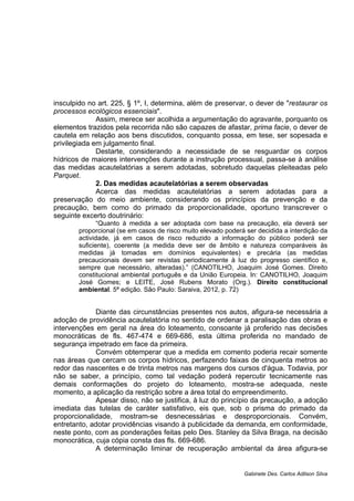 insculpido no art. 225, § 1º, I, determina, além de preservar, o dever de "restaurar os
processos ecológicos essenciais".
Assim, merece ser acolhida a argumentação do agravante, porquanto os
elementos trazidos pela recorrida não são capazes de afastar, prima facie, o dever de
cautela em relação aos bens discutidos, conquanto possa, em tese, ser sopesada e
privilegiada em julgamento final.
Destarte, considerando a necessidade de se resguardar os corpos
hídricos de maiores intervenções durante a instrução processual, passa-se à análise
das medidas acautelatórias a serem adotadas, sobretudo daquelas pleiteadas pelo
Parquet.
2. Das medidas acautelatórias a serem observadas
Acerca das medidas acautelatórias a serem adotadas para a
preservação do meio ambiente, considerando os princípios da prevenção e da
precaução, bem como do primado da proporcionalidade, oportuno transcrever o
seguinte excerto doutrinário:
“Quanto à medida a ser adoptada com base na precaução, ela deverá ser
proporcional (se em casos de risco muito elevado poderá ser decidida a interdição da
actividade, já em casos de risco reduzido a informação do público poderá ser
suficiente), coerente (a medida deve ser de âmbito e natureza comparáveis às
medidas já tomadas em domínios equivalentes) e precária (as medidas
precaucionais devem ser revistas periodicamente à luz do progresso científico e,
sempre que necessário, alteradas).” (CANOTILHO, Joaquim José Gomes. Direito
constitucional ambiental português e da União Europeia. In: CANOTILHO, Joaquim
José Gomes; e LEITE, José Rubens Morato (Org.). Direito constitucional
ambiental. 5ª edição. São Paulo: Saraiva, 2012, p. 72)
Diante das circunstâncias presentes nos autos, afigura-se necessária a
adoção de providência acautelatória no sentido de ordenar a paralisação das obras e
intervenções em geral na área do loteamento, consoante já proferido nas decisões
monocráticas de fls. 467-474 e 669-686, esta última proferida no mandado de
segurança impetrado em face da primeira.
Convém obtemperar que a medida em comento poderia recair somente
nas áreas que cercam os corpos hídricos, perfazendo faixas de cinquenta metros ao
redor das nascentes e de trinta metros nas margens dos cursos d'água. Todavia, por
não se saber, a princípio, como tal vedação poderá repercutir tecnicamente nas
demais conformações do projeto do loteamento, mostra-se adequada, neste
momento, a aplicação da restrição sobre a área total do empreendimento.
Apesar disso, não se justifica, à luz do princípio da precaução, a adoção
imediata das tutelas de caráter satisfativo, eis que, sob o prisma do primado da
proporcionalidade, mostram-se desnecessárias e desproporcionais. Convém,
entretanto, adotar providências visando à publicidade da demanda, em conformidade,
neste ponto, com as ponderações feitas pelo Des. Stanley da Silva Braga, na decisão
monocrática, cuja cópia consta das fls. 669-686.
A determinação liminar de recuperação ambiental da área afigura-se
Gabinete Des. Carlos Adilson Silva
 