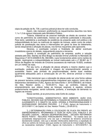 cópia da petição de fls. 739, a perícia judicial já deve ter sido concluída.
Assim, não merecem acolhimento os requerimentos descritos nos itens
1.1 e 1.2 do agravo interposto pelo Ministério Público.
Todavia, tratando-se de possível restrição ao direito de construir, bem
como de patrimônio da coletividade, merece ser conferida publicidade à discussão.
Para tanto, satisfatória a averbação da existência da presente ação civil pública e da
indisponibilidade do bem na matrícula do registro de imóveis, assim como da ordem
judicial de paralisação das obras e intervenções em geral na área do loteamento,
sendo despicienda a afixação de placas, nos termos requeridos pelo agravante.
Deveras, a averbação cumpre a finalidade de alertar eventuais
investidores acerca do debate, resguardando prejuízo a terceiros.
Quanto à constrição do patrimônio da empresa, acolho a solução
adotada pelo Des. Stanley da Silva Braga na decisão liminar proferida no Mandado de
Segurança nº 2014.029269-9 (fls. 682-686), cujos fundamentos adoto como razões de
decidir, restringindo a indisponibilidade ao imóvel matriculado sob o nº 89.861 do 1º
Ofício de Registro de Imóveis de Criciúma (sucessora da matrícula 19.920), avaliado
em um milhão de reais.
Por seu turno, a afixação de placas atingiria o mesmo objetivo que a
averbação, podendo ser prejudicial à imagem do empreendimento perante a
sociedade. Assim, pelo primado da proporcionalidade, dentre duas medidas
igualmente adequadas para a consecução de um fim, deve-se priorizar a menos
gravosa.
Vale mencionar que a colocação de placas pode ser uma forma valiosa
de prevenir terceiros contra empreendimentos irregulares sem registro, como são os
loteamentos clandestinos (TJSC, Agravo de Instrumento n. 2010.059038-0, de Indaial,
rel. Des. Newton Janke, j. 10-05-2011). Aqui, ao contrário, trata-se de
empreendimento que obteve todas as licenças exigíveis à espécie, embora
posteriormente revogadas, sendo suficiente, portanto, a averbação da demanda no
registro de imóveis.
Nesse sentido, já se pronunciou esta Corte de Justiça:
"CONSTITUCIONAL. ADMINISTRATIVO. MEIO AMBIENTE. AÇÃO CIVIL
PÚBLICA. DECISÃO QUE DETERMINOU A FIXAÇÃO DE PLACA ANUNCIANDO O
AJUIZAMENTO E O OBJETO DA AÇÃO. OFENSA À PROPORCIONALIDADE E
RAZOABILIDADE. RECURSO PROVIDO. [...]" (TJSC, Agravo de Instrumento n.
2013.018911-7, da Capital, rel. Des. Newton Trisotto, j. 20-08-2013).
"[...] DETERMINAÇÃO PARA A COLOCAÇÃO DE PLACA EM FRENTE AO
EMPREENDIMENTO, INFORMANDO O TEOR DA AÇÃO CIVIL PÚBLICA E DA
DECISÃO JUDICIAL - MEDIDA DESPROPORCIONAL - DECISÃO REFORMADA
NESTE PONTO - RECURSO PARCIALMENTE PROVIDO. Tal medida deve ser
considerada desproporcional, uma vez que o interesse de terceiros encontra-se
devidamente tutelado, visto que a decisão interlocutória determinou a expedição de
ofício ao cartório de imóveis para que averbe na matrícula do imóvel objeto do litígio
as necessárias restrições." (TJSC, Agravo de Instrumento n. 2010.023478-1, de
Gabinete Des. Carlos Adilson Silva
 
