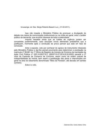Urussanga, rel. Des. Sérgio Roberto Baasch Luz, j. 01-02-2011).
Isso não impede o Ministério Público de promover a divulgação do
debate nos meios de comunicação institucionais ou na mídia em geral, ante o caráter
público da demanda, que envolve interesse de toda a coletividade.
Importa ressaltar ainda que as tutelas de urgência podem ser
concedidas posteriormente, caso exsurjam novos elementos probatórios que a
justifiquem, mormente após a conclusão da prova pericial que está em fase de
conclusão.
Ante o exposto, voto por conhecer do agravo de instrumento interposto
pelo Ministério Público e dar-lhe parcial provimento para determinar a averbação na
matrícula nº 89.861 do 1º Ofício de Registro de Imóveis de Criciúma da tramitação da
Ação Civil Pública nº 020.14.003710-1 (0003710-37.2014.8.24.0020) perante a 2ª
Vara da Fazenda da Comarca de Criciúma, assim como da ordem judicial de
indisponibilidade do imóvel, bem assim a paralisação das obras e intervenções em
geral na área do loteamento denominado "Altos da Floresta", até decisão em sentido
contrário.
Este é o voto.
Gabinete Des. Carlos Adilson Silva
 