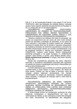 225, § 1º, III, da Constituição Federal, e nos artigos 7º e 8º da Lei
12.651/2012, além das hipóteses de utilidade pública, interesse
social e baixo impacto ambiental exaustivamente enumeradas no
art. 3º, incisos VIII, IX e X do mesmo diploma.
PROVIMENTOS LIMINARES POSTULADOS.
OBSERVÂNCIA AO PRIMADO DA PROPORCIONALIDADE.
PARALISAÇÃO DAS OBRAS. MEDIDA NECESSÁRIA À
CONSERVAÇÃO DO AVENTADO CURSO D'ÁGUA E SUA
RESPECTIVA ÁREA DE PRESERVAÇÃO PERMANENTE.
“Quanto à medida a ser adotada com base na precaução, ela
deverá ser proporcional (se em casos de risco muito elevado
poderá ser decidida a interdição da actividade, já em casos de
risco reduzido a informação do público poderá ser suficiente),
coerente (a medida deve ser de âmbito e natureza comparáveis
às medidas já tomadas em domínios equivalentes) e precária (as
medidas precaucionais devem ser revistas periodicamente à luz
do progresso científico e, sempre que necessário, alteradas).”
(CANOTILHO, Joaquim José Gomes. Direito constitucional
ambiental português e da União Europeia. In: CANOTILHO,
Joaquim José Gomes; e LEITE, José Rubens Morato (Org.).
Direito constitucional ambiental. 5ª edição. São Paulo: Saraiva,
2012, p. 72)
Diante das circunstâncias presentes nos autos, afigura-se
escorreita a providência acautelatória postulada pelo agravante
no sentido de ordenar a paralisação das obras e intervenções em
geral na área do loteamento.
Convém obtemperar que a medida em comento poderia recair
somente sobre o corpo hídrico e suas margens, em faixas de
trinta metros. Todavia, por não se saber, a princípio, como tal
vedação poderá repercutir tecnicamente nas demais
conformações do projeto do loteamento, mostra-se adequada,
neste momento, a aplicação da restrição sobre a área total do
empreendimento.
RECUPERAÇÃO AMBIENTAL DA ÁREA. CARÁTER
SATISFATIVO. ANTECIPAÇÃO INTEGRAL DA TUTELA
ALMEJADA. MEDIDA EXTREMA DE DESFAZIMENTO DAS
OBRAS JÁ CONCLUÍDAS COM LASTRO NAS LICENÇAS
AMBIENTAIS REVOGADAS. DESPROPORCIONALIDADE.
AUSÊNCIA, ADEMAIS, DE URGÊNCIA.
A determinação liminar de recuperação ambiental da área
afigura-se incompatível e desproporcional em face da
continuidade do debate, já que anteciparia a tutela final almejada
com base, tão-somente, na plausibilidade das alegações,
Gabinete Des. Carlos Adilson Silva
 