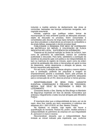 incluindo a medida extrema de desfazimento das obras já
concluídas, lastreadas nas licenças ambientais revogadas, sem
cognição exauriente.
Inexiste urgência que justifique ordem liminar de
recomposição do meio ambiente quando as alterações adversas,
objeto de discussão no processo, forem consumadas e
consolidadas pelo decurso de longo lapso temporal, hipótese em
que deve prevalecer a observância ao princípio do contraditório e
da ampla defesa, assegurado o devido processo legal.
PUBLICIDADE À DEMANDA POR MEIO DE AVERBAÇÃO
NA MATRÍCULA DO IMÓVEL E COLOCAÇÃO DE PLACA
INDICATIVA NO LOCAL. SUFICIÊNCIA DA AVERBAÇÃO.
Tratando-se de possível restrição ao direito de construir, bem
como de patrimônio da coletividade, merece ser conferida
publicidade à discussão. Para tanto, satisfatória a averbação da
existência da presente ação civil pública e da indisponibilidade do
bem na matrícula do registro de imóveis, assim como da ordem
judicial de paralisação das obras e intervenções em geral na área
do loteamento, sendo despicienda a afixação de placas, nos
termos requeridos pelo agravante.
Por seu turno, a afixação de placas atingiria o mesmo objetivo
que a averbação, podendo ser prejudicial à imagem do
empreendimento perante a sociedade. Assim, pelo primado da
proporcionalidade, dentre duas medidas igualmente adequadas
para a consecução de um fim, deve-se priorizar a menos gravosa.
INDISPONIBILIDADE DE BENS PARA GARANTIR
EVENTUAL CONDENAÇÃO E PREJUÍZO DE TERCEIROS.
MEDIDA QUE DEVE SE RESTRINGIR À ÁREA DO
LOTEAMENTO.
Consoante decidiu o Des. Stanley da Silva Braga no Mandado
de Segurança impetrado em face da decisão monocrática que
antecipou integralmente a tutela recursal almejada pelo Ministério
Público:
"
É importante dizer que a indisponibilidade de bens, por via de
regra, deve ficar restrita aos bens necessários à cobertura das
despesas (AI n. 2001.013518, rel. Des. Newton Trisotto).
Na hipótese, no entanto, urge repetir, não houve a
quantificação do montante. Parece-me, porém, medida extrema a
indisponibilidade do patrimônio da empresa em sua integralidade
Â– periculum in mora in reverso.
Recomendável, dessarte, que a indisponibilidade fique
limitada ao imóvel indicado pela impetrante, que, conforme
Gabinete Des. Carlos Adilson Silva
 