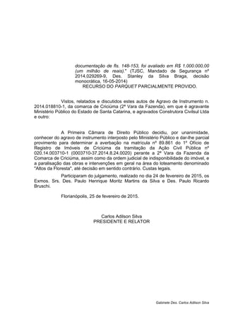 documentação de fls. 148-153, foi avaliado em R$ 1.000.000,00
(um milhão de reais)." (TJSC, Mandado de Segurança nº
2014.029269-9, Des. Stanley da Silva Braga, decisão
monocrática, 16-05-2014)
RECURSO DO PARQUET PARCIALMENTE PROVIDO.
Vistos, relatados e discutidos estes autos de Agravo de Instrumento n.
2014.018810-1, da comarca de Criciúma (2ª Vara da Fazenda), em que é agravante
Ministério Público do Estado de Santa Catarina, e agravados Construtora Civilsul Ltda
e outro:
A Primeira Câmara de Direito Público decidiu, por unanimidade,
conhecer do agravo de instrumento interposto pelo Ministério Público e dar-lhe parcial
provimento para determinar a averbação na matrícula nº 89.861 do 1º Ofício de
Registro de Imóveis de Criciúma da tramitação da Ação Civil Pública nº
020.14.003710-1 (0003710-37.2014.8.24.0020) perante a 2ª Vara da Fazenda da
Comarca de Criciúma, assim como da ordem judicial de indisponibilidade do imóvel, e
a paralisação das obras e intervenções em geral na área do loteamento denominado
"Altos da Floresta", até decisão em sentido contrário. Custas legais.
Participaram do julgamento, realizado no dia 24 de fevereiro de 2015, os
Exmos. Srs. Des. Paulo Henrique Moritz Martins da Silva e Des. Paulo Ricardo
Bruschi.
Florianópolis, 25 de fevereiro de 2015.
Carlos Adilson Silva
PRESIDENTE E RELATOR
Gabinete Des. Carlos Adilson Silva
 