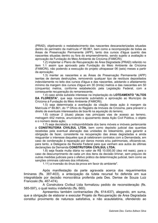 (PRAD), objetivando o restabelecimento das nascentes descaracterizadas situadas
dentro do perímetro da matrícula nº 89.861, bem como a recomposição de todas as
Áreas de Preservação Permanente (APP), tanto dos cursos d'água quanto das
nascentes situadas dentro ou fora do empreendimento, sendo sujeito a avaliação e
aprovação da Fundação do Meio Ambiente de Criciúma (FAMCRI);
1.2) implantar o Plano de Recuperação de Área Degradada (PRAD) referido no
item 1.1 assim que aprovado pela Fundação do Meio Ambiente de Criciúma
(FAMCRI), não podendo a execução do projeto ultrapassar 06 (seis) meses a partir
da aprovação;
1.3) manter as nascentes e as Áreas de Preservação Permanente (APP)
isentas de demais destruições, removendo qualquer tipo de resíduos depositados
indevidamente no leito dos cursos d'água e das nascentes, adotando o afastamento
mínimo da margem dos cursos d'água em 30 (trinta) metros e das nascentes em 50
(cinquenta) metros, conforme estabelecido pela Legislação Federal, com a
consequente recuperação do remanescente;
1.4) caso ainda subsista interesse na implantação do LOTEAMENTO "ALTOS
DA FLORESTA", que seja novamente submetido a aprovação ao Município de
Criciúma à Fundação do Meio Ambiente (FAMCRI);
1.5) seja determinada a averbação da citação desta ação à margem da
Matrícula nº 89.861, do 1º Ofício do Registro de Imóveis de Criciúma, para prevenir o
direito de eventuais interessados de boa-fé na aquisição do terreno;
1.6) colocar 2 (duas) placas nas principais vias de acesso ao terreno,
metragem 4X2 metros, anunciando o ajuizamento desta Ação Civil Pública, o objeto
e o número desta ação;
1.7) seja decretada a indisponibilidade dos bens móveis e imóveis pertencente
à CONSTRUTORA CIVILSUL LTDA, bem como depósito judicial das quantias
recebidas pela eventual alienação das unidades do loteamento, para garantir a
obrigação de fazer, consistente na recuperação das áreas degradadas e ainda
resguardar o interesse daqueles que já celebraram contratos com a Demandada, em
caso de condenação à reparação por danos morais e/ou patrimoniais, oficiando-se,
para tanto, a Delegacia da Receita Federal para que venham aos autos às últimas
declarações da Demanda CONSTRUTORA CIVILSUL LTDA;
1.8) seja fixada multa diária no valor de R$ 10.000,00 (dez mil reais), para o
caso de descumprimento de cada um dos itens da decisão liminar, sem prejuízo de
outras medidas judiciais para o efetivo prático da determinação judicial, bem como as
sanções criminais cabíveis dos infratores;
1.11) a inversão do ônus da prova em favor do ambiente".
Após manifestação da parte agravada acerca dos requerimentos
liminares (fls. 387-403), a antecipação da tutela recursal foi deferida em sua
integralidade por decisão monocrática proferida pela Des. Denise de Souza Luiz
Francoski (fls. 467-474).
A Construtora Civilsul Ltda formalizou pedido de reconsideração (fls.
585-597), o qual restou indeferido (fls. 660).
Apresentou também contrarrazões (fls. 614-637), alegando, em suma,
que a obrigação de elaborar e executar Projeto de Recuperação de Área Degradada
constitui provimento de natureza satisfativa, e não acautelatória, ofendendo ao
Gabinete Des. Carlos Adilson Silva
 