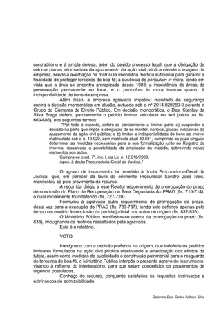 contraditório e à ampla defesa, além do devido processo legal; que a obrigação de
colocar placas informativas do ajuizamento da ação civil pública ofende a imagem da
empresa, sendo a averbação na matrícula imobiliária medida suficiente para garantir a
finalidade de proteger terceiros de boa-fé; a ausência de periculum in mora, tendo em
vista que a área se encontra antropizada desde 1983; a inexistência de áreas de
preservação permanente no local; e o periculum in mora inverso quanto à
indisponibilidade de bens da empresa.
Além disso, a empresa agravada impetrou mandado de segurança
contra a decisão monocrática em alusão, autuado sob o nº 2014.029269-9 perante o
Grupo de Câmaras de Direito Público. Em decisão monocrática, o Des. Stanley da
Silva Braga deferiu parcialmente o pedido liminar veiculado no writ (cópia às fls.
669-686), nos seguintes termos:
"Por todo o exposto, defere-se parcialmente a liminar para: a) suspender a
decisão na parte que impôs a obrigação de se manter, no local, placas indicativas do
ajuizamento da ação civil pública; e b) limitar a indisponibilidade de bens ao imóvel
matriculado sob o n. 19.920, com matrícula atual 89.681, cumprindo ao juízo singular
determinar as medidas necessárias para a sua formalização junto ao Registro de
Imóveis, ressalvada a possibilidade da ampliação da medida, sobrevindo novos
elementos aos autos.
Cumpra-se o art. 7º, inc. I, da Lei n. 12.016/2009.
Após, à douta Procuradoria-Geral da Justiça."
O agravo de instrumento foi remetido à douta Procuradoria-Geral de
Justiça, que, em parecer da lavra do eminente Procurador Sandro José Neis,
manifestou-se pelo provimento do recurso.
A recorrida dirigiu a este Relator requerimento de prorrogação do prazo
de conclusão do Plano de Recuperação de Área Degradada Â– PRAD (fls. 710-714),
o qual inicialmente foi indeferido (fls. 727-728).
Formulou a agravada outro requerimento de prorrogação de prazo,
desta vez para a execução do PRAD (fls. 733-737), tendo sido deferido apenas pelo
tempo necessário à conclusão da perícia judicial nos autos de origem (fls. 832-833).
O Ministério Público manifestou-se acerca da prorrogação do prazo (fls.
838), impugnando os motivos ressaltados pela agravada.
Este é o relatório.
VOTO
Irresignado com a decisão proferida na origem, que indeferiu os pedidos
liminares formulados na ação civil pública objetivando a antecipação dos efeitos da
tutela, assim como medidas de publicidade e construção patrimonial para o resguardo
de terceiros de boa-fé, o Ministério Público interpôs o presente agravo de instrumento,
visando à reforma do interlocutório, para que sejam concedidos os provimentos de
urgência postulados.
Conheço do recurso, porquanto satisfeitos os requisitos intrínsecos e
extrínsecos de admissibilidade.
Gabinete Des. Carlos Adilson Silva
 
