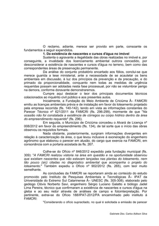 O reclamo, adiante, merece ser provido em parte, consoante os
fundamentos a seguir expendidos.
1. Da existência de nascentes e cursos d'água no imóvel
Sustenta o agravante a ilegalidade das obras realizadas no imóvel e, por
conseguinte, a invalidade dos licenciamento ambiental outrora concedido, por
desconsiderar a existência de nascentes e cursos d'água no terreno, bem como das
correspondentes áreas de preservação permanente.
Da análise do conjunto probatório encartado aos fólios, conclui-se que
merece guarida a tese ministerial, ante a necessidade de se acautelar os bens
ambientais em discussão, à luz dos princípios da prevenção e da precaução, e do
primado da proporcionalidade, conquanto nem todas as medidas de urgência
requeridas possam ser adotadas nesta fase processual, por não se vislumbrar perigo
na demora, conforme doravante demonstraremos.
Cumpre aqui destacar o teor dos principais documentos técnicos
colacionados ao inquérito civil público e aos presentes autos.
Inicialmente, a Fundação do Meio Ambiente de Criciúma Â– FAMCRI
emitiu as licenças ambientais prévia e de instalação em favor do loteamento projetado
pela empresa recorrida (fls. 140-142), tendo em vista as informações constantes do
Parecer Técnico nº 621/2011 da FAMCRI (fls. 296-299), mormente de que "Na
ocasião não foi constatada a existência de córregos ou corpo hídrico dentro da área
do empreendimento requerido" (fls. 296).
Em seguida, o Município de Criciúma concedeu o Alvará de Licença nº
008/2012 em favor do empreendimento (fls. 134), de tal sorte que o início das obras
observou os requisitos formais.
Nada obstante, posteriormente, surgiram informações divergentes em
relação à caracterização da área, o que levou inclusive à exoneração do engenheiro
agrônomo que elaborou o parecer em alusão, do cargo que exercia na FAMCRI, em
consonância com a portaria acostada às fls. 267.
Colhe-se do Ofício nº 846/2012 expedido pela fundação municipal (fls.
309): "A FAMCRI realizou vistoria na área em questão e na oportunidade observou
que existiam nascentes que não estavam lançadas nas plantas do loteamento, nem
tão pouco (sic) citadas no diagnóstico ambiental que acompanha o projeto do
loteamento." Também expediu o Ofício nº 902/2012 (fls. 265), com teor muito
semelhante.
As conclusões da FAMCRI se reportaram ainda ao conteúdo do estudo
promovido pelo Instituto de Pesquisas Ambientais e Tecnológicas Â– IPAT da
Universidade do Extremo Sul Catarinense Â– UNESC (fls. 305-308), elaborado pelo
geólogo Clóvis Norberto Savi, engenheiro Sérgio Luciano Galatto e biólogo Jadel
Lima Pereira, técnico que confirmaram a existência de nascentes e cursos d'água na
gleba e ao seu redor através de análises de campo e fotointerpretação. Por
pertinente, extrai-se do Ofício 188/IPAT-2012/PA encaminhado pelo instituto à
FAMCRI:
"Considerando o ofício supracitado, no qual é solicitada a emissão de parecer
Gabinete Des. Carlos Adilson Silva
 