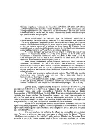 técnico a respeito da veracidade das nascentes, ASA-N062, ASA-N063, ASA-N064 e
ASA-N072 cadastradas durante o Projeto Nascentes Â– 1ª Etapa foi realizada uma
avaliação considerando uma visita in loco e a fotointerpretação de duas fotos aéreas
datada dos anos de 1978 e 2001, de modo a se observar o terreno antes de qualquer
tipo de atividade de terraplanagem.
[...]
Tendo conhecimento da definição legal de nascentes, efetuou-se a
fotointerpretação da imagem aérea, na escala 1:30.000 (escala do vôo), datada de
1978, onde observa-se a existência de duas drenagens (curso d'água) que cruzam a
área do referido loteamento (Anexo 1), sendo que uma delas, se mantêm ainda hoje
e tem sua origem (nascente) a sudeste da área (Anexo 2). Portanto, faz-se
necessário que se mantenha ao longo das margens do referido córrego, as áreas de
preservação permanente (APP), conforme previsto da legislação.
A segunda drenagem por sua vez, tem sua origem no interior da área alvo do
processo de loteamento, tendo seu ponto inicial próximo ao local onde foram
cadastradas as nascentes identificadas como ASA-N062 e ASA-N064 (Anexo 1).
Esta drenagem por sua vez não é mais observada na área, tendo em vista a
realização de atividades de terraplanagem (Anexo 2).
Neste sentido, considera-se que as nascentes cadastradas como ASA-N062 e
ASA-N064, representam um único afloramento, descaracterizado durante a
terraplanagem do terreno. Assim ambas, constituem efetivamente uma nascente sob
o ponto de vista legal, uma vez que proporcionavam o início de um corpo hídrico,
embora atualmente as mesmas estejam totalmente descaracterizadas em razão de
ações antrópicas.
Por outro lado a nascente cadastrada sob o código ASA-N063, não constitui
efetivamente uma nascente, uma vez que não é observada durante a
fotointerpretação da imagem de 1978.
Já a nascente cadastrada sob o código ASA-N072 encontra-se fora dos limites
da área em questão, embora a sua área de preservação permanente (APP) avance
sobre o sítio estudado e em função disso deve se manter protegida." (fls. 305-306)
Demais disso, o representante ministerial solicitou ao Centro de Apoio
Operacional de Informações Técnicas e Pesquisas do Ministério Público a confecção
de parecer, tendo sido então produzido o Relatório de Pesquisa de Dados
Geoespaciais nº 19/2013/CIP/GAM (fls. 362-382). Trata-se de estudo exclusivamente
pautado em interpretações de fotografias aéreas, no qual, corroborando as
informações técnicas acima citadas, restaram identificados acúmulos de água que
desapareceram ao longo dos anos, com destaque a dois afloramentos verificados nas
imagens de 27/12/2004, que deixaram de aparecer nas fotos ulteriores.
Todas essas informações técnicas alicerçaram a pretensão veiculada na
ação civil pública proposta na origem, sendo incorporadas ao instrumento do presente
agravo como razões para o deferimento da antecipação dos efeitos da tutela almejada
pelo Ministério Público.
Em contrapartida, na tentativa de refutar as conclusões apresentadas
pelo Parquet, a empresa agravada promoveu a elaboração de Laudo Técnico
Hidrológico-hidrogeológico (fls. 334-349), pelo geólogo Márcio Luiz Geremias. Para
subsidiar a produção desse parecer técnico, foram realizadas análises de campo,
Gabinete Des. Carlos Adilson Silva
 
