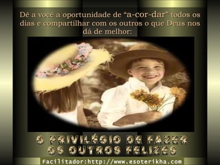 Dê a você a oportunidade de “ a-cor-dar ” todos os dias e compartilhar com os outros o que Deus nos dá de melhor:   O PRIVILÉGIO DE FAZER  OS OUTROS FELIZES Facilitador:http://www.esoterikha.com 