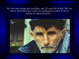Eu tive um amigo que acordou aos 54 anos de idade. Ele me disse: Descobri que estou na profissão errada! E ele já estava se aposentando...   