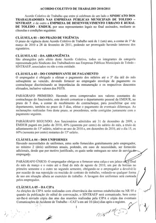 ACORDO COLETIVO DE TRABALHO 2010/2011
Acordo Coletivo de Trabalho que entre si celebram de um lado o SINDICATO DOS
TRABALHADORES NAS EMPRESAS PÚBLICAS MUNICIPAIS DE TOLEDO SINTRAEP, e de outro a EMPRESA DE DESENVOLVIMENTO URBANO E RURAL
DE TOLEDO - EMDUR, por seus representantes legais no final assinados, mediante as
cláusulas e condições seguintes:
CLÁUSULA 01 - DO PRAZO DE VIGÊNCIA
O prazo de vigência deste Acordo Coletivo de Trabalho será de 1 (um) ano, a contar de 10 de
março de 2010 a 28 de fevereiro de 2011, podendo ser prorrogado havendo interesse dos
signatários.
CLÁUSULA 02 - DA ABRANGÊNCIA
São abrangidos pelo efeito deste Acordo Coletivo, todos os integrantes da categoria
representada pelo Sindicato dos Trabalhadores nas Empresas Públicas Municipais de Toledo SINTRAEP, associados ou não a esta entidade.
CLÁUSULA 03 - DO COMPROVANTE DE PAGAMENTO
O empregador é obrigado a efetuar o pagamento dos salários até o 50 dia útil do mês
subseqüente ao vencido, devendo fornecer ao empregado envelope de pagamento ou
contracheque discriminando as importâncias da remuneração e os respectivos descontos
efetuados, inclusive valores dos FGTS.
PARÁGRAFO PRIMEIRO: Havendo erros comprovados nos valores constantes do
contracheque do funcionário, este deverá comunicar o departamento pessoal da EMDUR, no
prazo de 5 dias, a contar do recebimento do contracheque, para possibilitar que este
departamento, também no prazo de 5 dias, efetue o pagamento de eventuais diferenças. As
reclamações realizadas fora deste prazo, se procedentes, serão corrigidas juntamente com o
pagamento seguinte.
PARÁGRAFO SEGUNDO: Aos funcionários admitidos até 31 de dezembro de 2009, a
EMDUR pagará em junho de 2010, 40% (quarenta por cento) do salário do mês, a título de
adiantamento do 133 salário, relativo ao ano de 2010 e, em dezembro de 2010, até o dia 15, os
60% (sessenta por cento) restantes do 133 salário.
CLÁUSULA 04 - DOS UNIFORMES
Havendo necessidades de uniformes, estes serão fornecidos gratuitamente pelo empregador,
no mínimo 2 (dois) uniformes anuais, podendo, em caso de necessidade, ser fornecido
adicionais, desde que por motivo justificado, os quais serão entregues no setor de serviç
empregado .

.

PARÁGRAFO ÚNICO: O empregador obriga-se a fornecer uma calça e um jaleco a~final
do mês de março e o outro até o final do mês de agosto de 2010, um par de botinas no
primeiro semestre e o outro no segundo semestre, obrigando-se o empregador a devolvê-lo

"

l

de uso em situação alheia ao exercício do trabalho. A lavagem dos uniformes será custeada
pelos empregados.
por ocasião de sua reposição ou rescisão de contrato de trabalho, vedando-se qualquer forma{/I
CLÁUSULA CIP DA CIPA
As eleições da05 - A serão realizadas com observância das normas estabelecidas na NR 05 e
quando da publicação do edital do convocação, o SINTRAEP será comunicado, bem como
ser-lhe-á enviado cópia das atas das reuniões realizadas pela CIP A e cópia das eventuais
Comunicações, de iAcidente de Trabalho - CA T' s em até 1O (dez) dias após o registro.
;
 v

.'
.,

1

f: /"
V·
'.

~

J

 