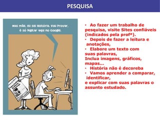 PESQUISA
• Ao fazer um trabalho de
pesquisa, visite Sites confiáveis
(indicados pela profª).
• Depois de fazer a leitura e
anotações,
• Elabore um texto com
suas palavras,
Inclua imagens, gráficos,
mapas...
• História não é decoreba
• Vamos aprender a comparar,
identificar,
e explicar com suas palavras o
assunto estudado.
 