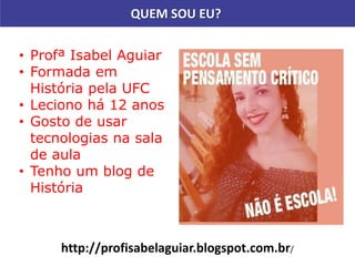 QUEM SOU EU?
• Profª Isabel Aguiar
• Formada em
História pela UFC
• Leciono há 12 anos
• Gosto de usar
tecnologias na sala
de aula
• Tenho um blog de
História
http://profisabelaguiar.blogspot.com.br/
 