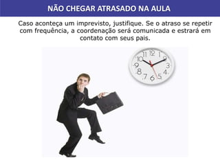Caso aconteça um imprevisto, justifique. Se o atraso se repetir
com frequência, a coordenação será comunicada e estrará em
contato com seus pais.
NÃO CHEGAR ATRASADO NA AULA
 