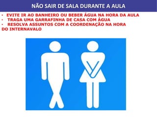 NÃO SAIR DE SALA DURANTE A AULA
• EVITE IR AO BANHEIRO OU BEBER ÁGUA NA HORA DA AULA
• TRAGA UMA GARRAFINHA DE CASA COM ÁGUA
• RESOLVA ASSUNTOS COM A COORDENAÇÃO NA HORA
DO INTERNAVALO
 