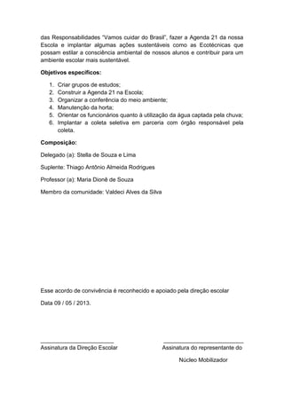 das Responsabilidades “Vamos cuidar do Brasil”, fazer a Agenda 21 da nossa
Escola e implantar algumas ações sustentáveis como as Ecotécnicas que
possam estilar a consciência ambiental de nossos alunos e contribuir para um
ambiente escolar mais sustentável.
Objetivos específicos:
1. Criar grupos de estudos;
2. Construir a Agenda 21 na Escola;
3. Organizar a conferência do meio ambiente;
4. Manutenção da horta;
5. Orientar os funcionários quanto à utilização da água captada pela chuva;
6. Implantar a coleta seletiva em parceria com órgão responsável pela
coleta.
Composição:
Delegado (a): Stella de Souza e Lima
Suplente: Thiago Antônio Almeida Rodrigues
Professor (a): Maria Dionê de Souza
Membro da comunidade: Valdeci Alves da Silva
Esse acordo de convivência é reconhecido e apoiado pela direção escolar
Data 09 / 05 / 2013.
_______________________ _________________________
Assinatura da Direção Escolar Assinatura do representante do
Núcleo Mobilizador
 