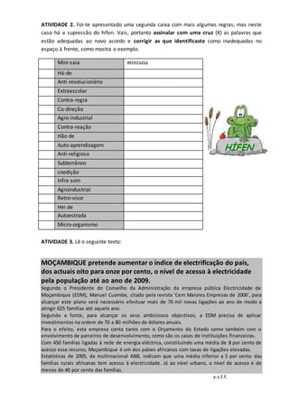 ATIVIDADE 2. Foi-te apresentado uma segunda caixa com mais algumas regras, mas neste
caso há a supressão do hífen. Vais, portanto assinalar com uma cruz (X) as palavras que
estão adequadas ao novo acordo e corrigir as que identificaste como inadequadas no
espaço à frente, como mostra o exemplo.
Mini-saia minisaia
Há-de
Anti-revolucionário
Extraescolar
Contra-regra
Co-direção
Agro-industrial
Contra-reação
Hão de
Auto-aprendizagem
Anti-religioso
Subterrâneo
coedição
Infra-som
Agroindustrial
Retro-visor
Hei de
Autoestrada
Micro-organismo
ATIVIDADE 3. Lê o seguinte texto:
MOÇAMBIQUE pretende aumentar o índice de electrificação do país,
dos actuais oito para onze por cento, o nível de acesso à electricidade
pela população até ao ano de 2009.
Segundo o Presidente do Conselho da Administração da empresa pública Electricidade de
Moçambique (EDM), Manuel Cuambe, citado pela revista ‘Cem Maiores Empresas de 2006’, para
alcançar este plano será necessário efectuar mais de 70 mil novas ligações ao ano de modo a
atingir 625 famílias até aquele ano.
Segundo a fonte, para alcançar os seus ambiciosos objectivos, a EDM precisa de aplicar
investimentos na ordem de 70 a 80 milhões de dólares anuais.
Para o efeito, esta empresa conta tanto com o Orçamento do Estado como também com o
envolvimento de parceiros de desenvolvimento, como são os casos de instituições financeiras.
Com 450 famílias ligadas à rede de energia eléctrica, constituindo uma média de 8 por cento de
acesso esse recurso, Moçambique é um dos países africanos com taxas de ligações elevadas.
Estatísticas de 2005, da multinacional ABB, indicam que uma média inferior a 5 por cento das
famílias rurais africanas tem acesso à electricidade. Já ao nível urbano, o nível de acesso é de
menos de 40 por cento das famílias.
v.s.f.f.
 