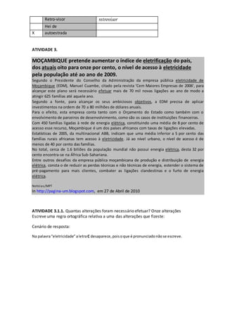 Retro-visor retrovisor
Hei de
X autoestrada
ATIVIDADE 3.
MOÇAMBIQUE pretende aumentar o índice de eletrificação do país,
dos atuais oito para onze por cento, o nível de acesso à eletricidade
pela população até ao ano de 2009.
Segundo o Presidente do Conselho da Administração da empresa pública eletricidade de
Moçambique (EDM), Manuel Cuambe, citado pela revista ‘Cem Maiores Empresas de 2006’, para
alcançar este plano será necessário efetuar mais de 70 mil novas ligações ao ano de modo a
atingir 625 famílias até aquele ano.
Segundo a fonte, para alcançar os seus ambiciosos objetivos, a EDM precisa de aplicar
investimentos na ordem de 70 a 80 milhões de dólares anuais.
Para o efeito, esta empresa conta tanto com o Orçamento do Estado como também com o
envolvimento de parceiros de desenvolvimento, como são os casos de instituições financeiras.
Com 450 famílias ligadas à rede de energia elétrica, constituindo uma média de 8 por cento de
acesso esse recurso, Moçambique é um dos países africanos com taxas de ligações elevadas.
Estatísticas de 2005, da multinacional ABB, indicam que uma média inferior a 5 por cento das
famílias rurais africanas tem acesso à eletricidade. Já ao nível urbano, o nível de acesso é de
menos de 40 por cento das famílias.
No total, cerca de 1.6 biliões da população mundial não possui energia elétrica, desta 32 por
cento encontra‐se na África Sub‐Sahariana.
Entre outros desafios da empresa pública moçambicana de produção e distribuição de energia
elétrica, consta o de reduzir as perdas técnicas e não técnicas de energia, estender o sistema de
pré‐pagamento para mais clientes, combater as ligações clandestinas e o furto de energia
elétrica.
.
Notícias/MPT
In http://pagina‐um.blogspot.com, em 27 de Abril de 2010
ATIVIDADE 3.1.1. Quantas alterações foram necessário efetuar? Onze alterações
Escreve uma regra ortográfica relativa a uma das alterações que fizeste:
Cenário de resposta:
Na palavra“eletricidade”aletraC desaparece,poisoque é pronunciadonãose escreve.
 