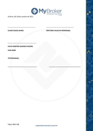 Página 10 de 10
Goiânia, GO, 08 de outubro de 2021.
________________________________ ________________________________
ELAINE SOUZA NUNES CRISTIANE VALIM DE MENDONÇA
_________________________________
ELRYA MARTINS QUEIROZ CHEZINE
OAB 50584
TESTEMUNHAS:
__________________________________ _____________________________________
 