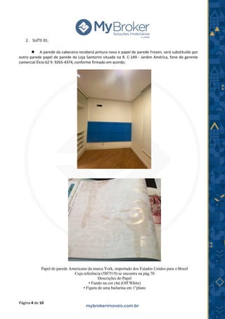 Página 4 de 10
2. SUÍTE 01:
⚫ A parede da cabeceira receberá pintura nova e papel de parede Frozen, será substituído por
outro parede papel de parede da Loja Santorini situada na R. C-149 - Jardim América, fone do gerente
comercial Élcio 62 9. 9265-4374, conforme firmado em acordo;
Papel de parede Americano da marca York, importado dos Estados Unidos para o Brasil
Cuja referência (5B7519) se encontra na pág.70
Descrições do Papel
• Fundo na cor chá (Off White)
• Figura de uma bailarina em 1°plano
 