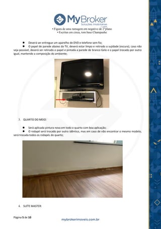 Página 5 de 10
• Figura de uma ramagem em negativo de 2°plano
• Escritas em cinza, tom base Champanhe
⚫ Deverá ser entregue um aparelho de DVD e telefone sem fio;
⚫ O papel de parede abaixo da TV, deverá estar limpo e retirado a sujidade (escura), caso não
seja possível, deverá ser retirado o papel e pintada a parede de branco Gelo e o papel trocado por outro
igual, mantendo a composição do ambiente;
3. QUARTO DO MEIO:
⚫ Será aplicada pintura nova em todo o quarto com boa aplicação;
⚫ O rodapé será trocado por outro idêntico, mas em caso de não encontrar o mesmo modelo,
será trocada todos os rodapés do quarto;
4. SUÍTE MASTER:
 