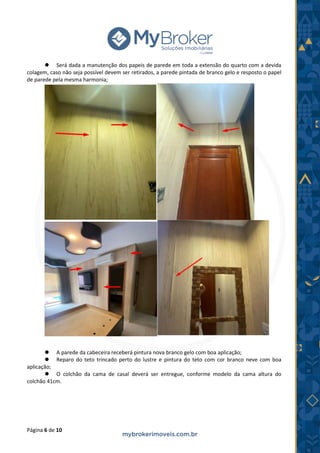 Página 6 de 10
⚫ Será dada a manutenção dos papeis de parede em toda a extensão do quarto com a devida
colagem, caso não seja possível devem ser retirados, a parede pintada de branco gelo e resposto o papel
de parede pela mesma harmonia;
⚫ A parede da cabeceira receberá pintura nova branco gelo com boa aplicação;
⚫ Reparo do teto trincado perto do lustre e pintura do teto com cor branco neve com boa
aplicação;
⚫ O colchão da cama de casal deverá ser entregue, conforme modelo da cama altura do
colchão 41cm.
 