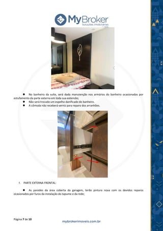 Página 7 de 10
⚫ No banheiro da suíte, será dada manutenção nos armários do banheiro ocasionadas por
estufamento da parte externa em toda sua extensão;
⚫ Não será trocado um espelho danificado do banheiro.
⚫ A cômoda não receberá verniz para reparo dos arranhões.
5. PARTE EXTERNA FRONTAL:
⚫ As paredes da área coberta da garagem, terão pintura nova com os devidos reparos
ocasionados por furos da instalação do tapume e da rede;
 