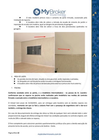 Página 9 de 10
⚫ O teto receberá pintura nova e conserto da parte trincada, ocasionado pela
instalação do tapume;
⚫ A locadora abre mão de cobrar a retirada da escada de cimento do jardim e
reposição da escada com madeira, igual ao designe do porcelanato da garagem.
⚫ A locadora abre mão de cobrar a troca de dois porcelanatos quebrados na
garagem.
6. ÁREA DE LAZER:
⚫ As paredes da área de lazer, situada na área gourmet, serão reparadas e pintadas;
⚫ As lâmpadas em Led da piscina serão trocadas e entregues funcionando;
⚫ A locadora abre mão da pintura da bancada preta externa e pintura do muro externo;
7. PISCINA:
Conforme acordado entre as partes, e a imobiliária intermediadora - na pessoa do Sr. Leandro-
confirmaram que os reparos na piscina serão realizados pela Imobiliária nos moldes do contrato
firmado e assinado entre a imobiliária intermediária e a Locadora.
O Imóvel terá prazo de 21/10/2021, para ser entregue pela locatária com os devidos reparos ora
acordados, momento em que se fará a vistoria final com a presença do engenheiro civil e dar-se-á
também, a entrega das chaves.
Em caso de descumprimento da entrega das obras ou falta de qualquer item será cobrada todo o valor
proporcional do aluguel até efetiva entrega do imóvel nas condições pactuadas no contrato original, com
multa de 20% e cobrado todos os reparos;
O foro competente para solucionar possíveis questionamentos jurídicos e/ou para a devida execução do
presente termo de acordo, será na comarca de Goiânia – Goiás.
 