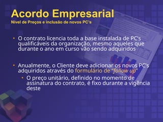 • O contrato licencia toda a base instalada de PC’s
qualificáveis da organização, mesmo aqueles que
durante o ano em curso vão sendo adquiridos
• Anualmente, o Cliente deve adicionar os novos PC’s
adquiridos através do formulário de “follow up”
• O preço unitário, definido no momento de
assinatura do contrato, é fixo durante a vigência
deste
Acordo Empresarial
Nível de Preços e inclusão de novos PC’s
 