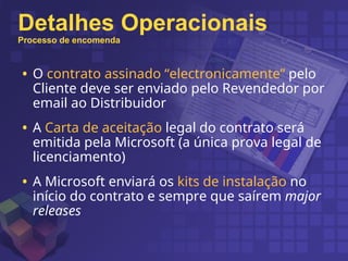 Detalhes Operacionais
Processo de encomenda
• O contrato assinado “electronicamente” pelo
Cliente deve ser enviado pelo Revendedor por
email ao Distribuidor
• A Carta de aceitação legal do contrato será
emitida pela Microsoft (a única prova legal de
licenciamento)
• A Microsoft enviará os kits de instalação no
início do contrato e sempre que saírem major
releases
 